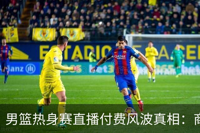 男篮热身赛直播付费风波真相：商业赛定价权与球迷期待的碰撞